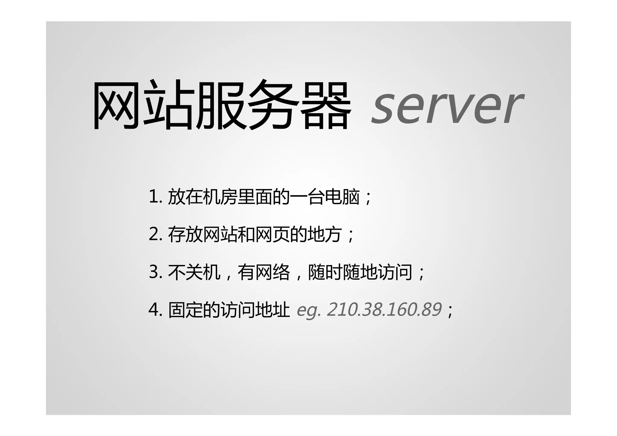 网站服务器 server
 1. 放在机房里面的一台电脑；

 2. 存放网站和网页的地方；

 3. 不关机，有网络，随时随地访问；

 4. 固定的访问地址 eg. 210.38.160.89 ；
 