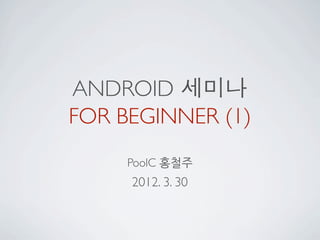 ANDROID 세미나
FOR BEGINNER (1)
     PoolC 홍철주
     2012. 3. 30
 