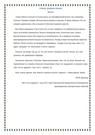 Самая родная земля.
                                        Диктант.

  Слово «Вятка» означает не только реку, но географический регион, как, например,
Полесье, Поморье, Сибирь. Вятская земля огромна и красива. И право, хорошо, что я не
рождён художником, я бы не выжил от бессилия выразить красоту.

  Вот сейчас предзимье. Снега почти нет, но всё замёрзло и по любому болоту можно
идти, не опасаясь провалиться. Осока в пасмурном инее, гигантские лужи, словно
фантастические лекала. Вот озеро все в зелёной ряске, так и замёрзло, как будто
месторождение малахита вышло на поверхность. Наледь в виде полчищ белых перистых
бабочек. Жалко ступать, но приходится. Замираешь: откуда-то из-под льда звон, а то
вдруг прощурит не приставшая к месту льдинка.

  Скажете, так везде. Так, да не так. Нет ничего похожего, ничего нельзя ни с чем
сравнить. Не двойников в природе.

  Начальник пристани в Русском Туреке рассказывал мне, что он узнал вятский лес,
привезённый на стройку Кольского полуострова. Узнал по ощущению и оказался прав.
«Вот что-то ударило – наш лес!» - говорил он.

  Своя земля, давшая нам вместе с жизнью столько гордости, - самая родная земля.

                                                                          (По В. Крупину)

         «Вот что-то ударило – наш лес!» тире в бессоюзном предложении (неожиданное
                                                   присоединение, быстрая смена событий)
 
