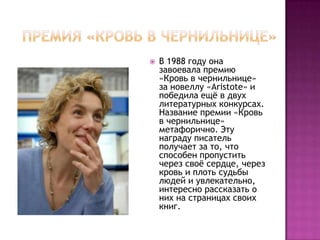    В 1988 году она
    завоевала премию
    «Кровь в чернильнице»
    за новеллу «Aristote» и
    победила ещѐ в двух
    литературных конкурсах.
    Название премии «Кровь
    в чернильнице»
    метафорично. Эту
    награду писатель
    получает за то, что
    способен пропустить
    через своѐ сердце, через
    кровь и плоть судьбы
    людей и увлекательно,
    интересно рассказать о
    них на страницах своих
    книг.
 