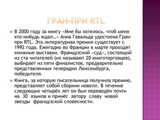    В 2000 году за книгу «Мне бы хотелось, чтоб меня
    кто-нибудь ждал…» Анна Гавальда удостоена Гран-
    при RTL. Эта литературная премия существует с
    1992 года. Ежегодно во Франции в марте проходят
    книжные выставки. Французский «суд», состоящий
    из ста читателей (их называют 20 книготорговцев),
    выбирает из пяти финалистов, предварительно
    представленных телерадио Люксембурга,
    победителя.
   Книга, за которую писательница получила премию,
    представляет собой сборник новелл. В течение
    следующих четырѐх лет он был переведѐн почти
    на 30 языков и принѐс автору славу новой
    звезды французской словесности.
 