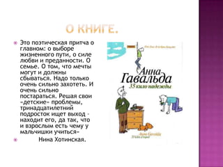    Это поэтическая притча о
    главном: о выборе
    жизненного пути, о силе
    любви и преданности. О
    семье. О том, что мечты
    могут и должны
    сбываться. Надо только
    очень сильно захотеть. И
    очень сильно
    постараться. Решая свои
    «детские» проблемы,
    тринадцатилетний
    подросток ищет выход –
    находит его, да так, что
    и взрослым есть чему у
    мальчишки учиться»
         Нина Хотинская.
 