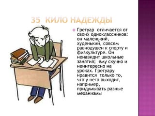    Грегуар отличается от
    своих одноклассников:
    он маленький,
    худенький, совсем
    равнодушен к спорту и
    физкультуре. Он
    ненавидит школьные
    занятия; ему скучно и
    неинтересно на
    уроках. Грегуару
    нравится только то,
    что у него выходит,
    например,
    придумывать разные
    механизмы
 