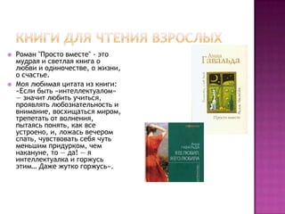    Роман "Просто вместе" - это
    мудрая и светлая книга о
    любви и одиночестве, о жизни,
    о счастье.
   Моя любимая цитата из книги:
    «Если быть «интеллектуалом»
    — значит любить учиться,
    проявлять любознательность и
    внимание, восхищаться миром,
    трепетать от волнения,
    пытаясь понять, как все
    устроено, и, ложась вечером
    спать, чувствовать себя чуть
    меньшим придурком, чем
    накануне, то — да! — я
    интеллектуалка и горжусь
    этим… Даже жутко горжусь».
 