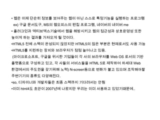 • 웹은 이제 단순히 정보를 보여주는 웹이 아닌 스스로 특정기능을 실행하는 프로그램
ex) 구글 문서도구, MS의 웹오피스의 편집 프로그램, 네이버의 네이버 me
• 플러그인과 엑티브엑스기술에서 웹을 해방시키고 웹의 접근성과 상호운영성 또한
높이게 하는 결과를 가져오게 될 것이다.
•HTML5 전체 스펙이 완성되지 않았지만 HTML5의 많은 부분은 현재로서도 사용 가능
•HTML5를 지원하는 장치와 브라우저가 점점 늘어나고 있음.
(마이크로소프트, 구글을 위시한 기업들이 각 사의 브라우져를 Web OS 로서의 기반
플랫폼으로 구성하고 있고, 각 사들의 서비스들을 HTML 5로 제작하여 차세대 Web
환경에서의 주도권을 갖기위해 노력) N-screen등으로 변화가 불고 있으며 조작해야할
주변기기의 종류도 다양해진다.
•so, 디자이너와 개발자들은 최종 스펙까지 기다려서는 안됨
•이미 html4도 초안이 2007년에 나왔지만 우리는 이미 사용하고 있었기때문에..
 