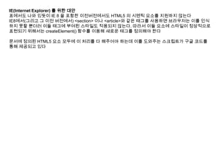 IE(Internet Explorer) 를 위한 대안
표에서도 나와 있듯이 IE 8 을 포함한 이전버전에서도 HTML5 의 시멘틱 요소를 지원하지 않는다
IE8에서(그리고 그 이전 버전에서) <section> 이나 <article>와 같은 태그를 사용하면 브라우저는 이를 인식
하지 못할 뿐더러 이들 태그에 부여된 스타일도 적용되지 않는다. 따라서 이들 요소에 스타일이 정상적으로
표현되기 위해서는 createElement() 함수를 이용해 새로운 태그를 정의해야 한다

문서에 정의된 HTML5 요소 모두에 이 처리를 다 해주어야 하는데 이를 도와주는 스크립트가 구글 코드를
통해 제공되고 있다
 