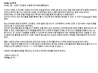HTML 의 한계
HTML, 참... 오랜 기간동안 사용된 언어임에 틀림없다.

그리고 HTML 4 에 대한 그때의 지식으로 오늘날까지도 HTML 을 읽고 있는 것을 보면 변화 없이 멈추어버린 언
어라고 생각이 될 수도 있겠지만 HTML 의 버전업이 없다고 웹이 발전하지 않았다는 말은 아닐 것이다.
본래 HTML 이 처음 만들어졌을 때의 목적은 인터넷을 통해 문서를 보기 위함이었다.
자신이 가지고 있는 문서들을 웹을 통해서 볼 수 있도록 문서 형태로 표현할 수 있는 그 수단? Language가 필요
했다.

Dos 의 640K 메모리 장벽이 그러했고, Y2K 밀레니엄 버그가 그러했듯이, HTML 또한 그 당시에는 지금의 웹을
상상도 할 수 없었으리라 생각된다.
단순히 인터넷을 통해 문서를 보기 원했던 것을 뛰어 넘어, 화려하고 인터랙티브한 화면 흐름과 멀티미디어, 예
측할 수 없는 사용자들의 요구사항들을 충족시키기 위해 우리들은 HTML 에 갖가지 기술들을 만들어 내고, 포
함시키고, 또 그러한 기능들을 사용할 수 있도록 하기위해 사용자들에게 "OK" 버튼을 눌러야만 사용할 수 있다
는 협박으로 클릭을 강요하고, 언제, 어떻게 일어날지도 모르는 재앙에 따르는 책임을 사용자들에게 전가시켜
왔다.

웹은 그렇게 HTML 버전의 발전은 없었지만 HTML 의 한계를 벗어나기위한 방향으로 발전?되어 왔다.
하지만 그렇게 한계를 벗어나기 위한 발전이 반복되면서 한계의 극복은 더욱 불완전한 웹환경으로 몰아가기 시
작했다.(너무 장황한거 아녀? ㅡㅡ' 어여 영웅이 나타나야 할 것 같은...)

세상은 이런 불완전함을 깨뜨리고 순수하고 완전한 존재를 원하게 되었다.

그래서 나타난 것.
"HTML 5" 다.
 