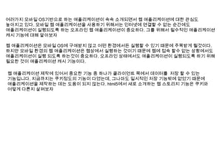 여러가지 모바일 OS기반으로 하는 애플리케이션이 속속 소개되면서 웹 애플리케이션에 대한 관심도
높아지고 있다. 모바일 웹 애플리케이션을 사용하기 위해서는 인터넷에 연결할 수 없는 순간에도
애플리케이션이 실행되도록 하는 오프라인 웹 애플리케이션이 중요하다. 그를 위해서 필수적인 애플리케이션
캐시 기능에 대해 알아보자

웹 애플리케이션은 모바일 OS에 구애받지 않고 어떤 환경에서든 실행할 수 있기 때문에 주목받게 될것이다.
하지만 모바일 환경의 웹 애플리케이션은 웹상에서 실행하는 것이기 때문에 웹에 접속 할수 없는 상황에서도
애플리케이션이 실행 되도록 하는것이 중요하다. 오프라인 상태에서도 애플리케이션이 실행되도록 하기 위해
필요한 것이 애플리케이션 캐시 기능이다.

웹 애플리케이션 제작에 있어서 중요한 기능 중 하나가 클라이언트 쪽에서 데이터를 저장 할 수 있는
기능입니다. 지금까지는 쿠키정도의 기능이 다였는데, 그나마도 일시적인 저장 기능밖에 없었기 때문에
애플리케이션을 제작하는 데는 도움이 되지 않는다. html5에서 새로 소개하는 웹 스토리지 기능은 쿠키와
어떻게 다른지 살펴보자
 