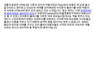 새롭게 등장한 HTML5와 기존의 강자의 역할이었던 Flash와의 싸움은 꽤 오래 끌고
갈것이라고 생각하고 있었는데 세계를 강타해버린 아이폰이 플래시를 버린 덕분(?)
에 의외로 HTML5에 힘이 크게 실리고 있는 느낌입니다. 항상 세미나 가면 전세계 PC
에 99프로정도 설치되어 있다고 자랑하던 Adobe였는데(플랫폼장악력에서 엄청나다
고 할 수 있죠.) 아이폰이 플래시를 거부한 덕에 모바일시장에서는 맥을 못추고 있는
데다가 스마트폰에서 엄청난 퍼센티지를 자랑하는 아이폰덕에 모바일용 사이트들도
플래시 사용을 꺼리고 있기 때문에 급격히 힘을 잃어가는 듯한 느낌입니다. 엄청난
몸값과 장미빛 미래를 가지고 있던 플래시개발자들도 아직은 판단은 이르지만 애플
이라는 하나의 회사덕에 좀 뿌옇게 된 분위기입니다.
 