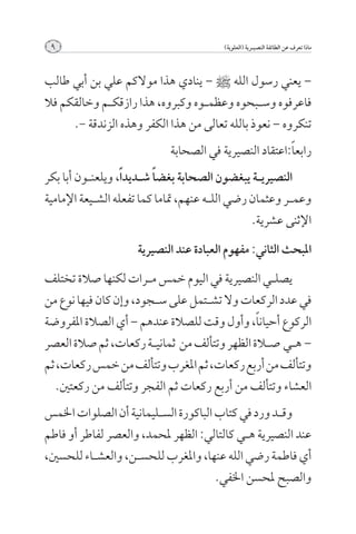‫9‬                                         ‫ماذا تعرف عن الطائفة النصيــرية (العلوية)‬



‫– يعني رسول الله [ – ينادي هذا موالكم علي بن أبي طالب‬
‫فاعرفوه وس��بحوه وعظم��وه وكبروه, هذا رازقك��م وخالقكم فال‬
      ‫تنكروه – نعوذ بالله تعالى من هذا الكفر وهذه الزندقة -.‬
                              ‫رابع ًا:اعتقاد النصيرية في الصحابة‬
‫النصيري��ة يبغضون الصحابة بغض ًا ش��ديد ًا, ويلعن��ون أبا بكر‬
‫وعم��ر وعثمان رضي الل��ه عنهم, متاما كما تفعله الش��يعة اإلمامية‬
                                                   ‫اإلثنى عشرية.‬

                      ‫املبحث الثاني: مفهوم العبادة عند النصيرية‬

‫يصل��ي النصيرية في اليوم خمس م��رات لكنها صالة تختلف‬
‫في عدد الركعات وال تش��تمل على س��جود, وإن كان فيها نوع من‬
‫الركوع أحيان ًا, وأول وقت للصالة عندهم – أي الصالة املفروضة‬
‫– ه��ي ص�لاة الظهر وتتألف من ثماني��ة ركعات, ثم صالة العصر‬
‫وتتألف من أربع ركعات, ثم املغرب وتتألف من خمس ركعات, ثم‬
   ‫العشاء وتتألف من أربع ركعات ثم الفجر وتتألف من ركعتني.‬
‫وق��د ورد في كتاب الباكورة الس��ليمانية أن الصلوات اخلمس‬
‫عند النصيرية ه��ي كالتالي: الظهر حملمد, والعصر لفاطر أو فاطم‬
‫أي فاطمة رضي الله عنها, واملغرب للحس��ن, والعش��اء للحسني,‬
                                       ‫والصبح حملسن اخلفي.‬
 