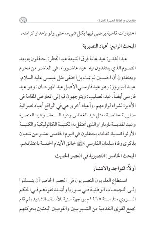 ‫41‬                                         ‫ماذا تعرف عن الطائفة النصيــرية (العلوية)‬



‫اختبارات قاسية يرضى فيها بكل شيء, حتى ولو بإهدار كرامته.‬

                                   ‫املبحث الرابع: أعياد النصيرية‬

‫عيد الغدير: عيد عامة فرق الشيعة عيد الفطر: يحتفلون به بعد‬
‫الص��وم الذي يعتقدون فيه. عيد عاش��وراء: في العاش��ر من محرم‬
‫ويعتقدون أن احلس�ين لم ميت بل اختفى مثل عيس��ى عليه السالم.‬
‫عي��د الني��روز: وهو عيد فارس��ي األصل عيد املهرج��ان: وهو عيد‬
‫فارسي أيض ًا. عيد الصليب: ويتوجهون فيه إلى املعارض املقامة في‬
‫األديرة لشراء لوازمهم. وأعياد أخرى هي في الواقع أعياد نصرانية‬
‫صليبي��ة خالص��ة, مثل عيد الغطاس وعيد الس��عف وعيد العنصرة‬
‫وعيد القديسة باربارا والذي حتتفل به الكنيسة الكاثوليكية والكنيسة‬
‫األرثوذكس��ية.كذلك يحتفلون في اليوم اخلامس عش��ر من شعبان‬
‫بذكرى وفاة سلمان الفارسي ] خالق األيتام اخلمسة باعتقادهم.‬

                   ‫املبحث اخلامس: النصيرية في العصر احلديث‬
                                                            ‫ً‬
                                         ‫أوال: التواجد واالنتشار‬
‫اس��تطاع العلويون النصيريون في العصر احلاضر أن يتس��للوا‬
‫إل��ى التجمع��ات الوطني��ة ف��ي س��وريا وأش��تد نفوذهم ف��ي احلكم‬
‫الس��وري منذ س��نة 5691م بواجهة سنية لألس��ف الشديد, ثم قام‬
‫جتمع القوى التقدمية من الش��يوعيني والقوميني البعثيني بحركتهم‬
 