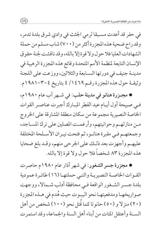 ‫91‬                                         ‫ماذا تعرف عن الطائفة النصيــرية (العلوية)‬



‫في حفر قد أعدت مس��بقا لرمي اجلثث في وادي شرق بلدة تدمر,‬
‫وقد راح ضحية هذه املجزرة أكثر من (007) شاب مسلم من حملة‬
‫الشهادات العليا فال حول وال قوة إال بالله, وقد ناقشت جلنة حقوق‬
‫اإلنسان التابعة ملنظمة األمم املتحدة وقائع هذه املجزرة الرهيبة في‬
‫مدين��ة جنيف في دورتها الس��ابعة والثالثني, ووزعت على اللجنة‬
‫وثيق��ة حول هذه املجزرة رق��م 9641/4 بتاريخ 4-3-1891م.‬
‫< مج��زرة هنانو في مدينة حلب: في ش��هر آب عام 0891م,‬
‫ف��ي صبيحة أول أي��ام عيد الفطر املب��ارك أجبرت عناص��ر القوات‬
‫اخلاصة النصيرية مجموعة من سكان منطقة املشارقة على اخلروج‬
‫م��ن منازله��م وحوانيتهم, وأرغم��ت املصلني على ترك املس��اجد,‬
‫وجمعته��م ف��ي مقبرة هنان��و, ثم فتحت ني��ران األس��لحة املختلفة‬
‫عليه��م وأجهزت بعد ذل��ك على اجلرحى منهم, وق��د بلغ ضحايا‬
              ‫هذه املجزرة 38 شخص ًا فال حول وال قوة إال بالله.‬
‫< مجزرة جسر الشغور: في شهر آذار عام 0891م حاصرت‬
‫الق��وات اخلاص��ة النصيري��ة والت��ي حملته��ا (61) طائ��رة عمودية‬
‫بلدة جس��ر الش��غور الواقعة ف��ي محافظة أدلب ش��ماال, ووجهت‬
‫صواريخه��ا ومدفعيته��ا نحو البي��وت حيث هدم في ه��ذه املجزرة‬
                   ‫ُ‬
                              ‫ُ‬
‫(02) منزال و (05) حانوتا كما قتل نحو (001) شخص من أهل‬
‫الس��نة وأعتقل املئات من أبناء أهل السنة واجلماعة, وقد استمرت‬
 