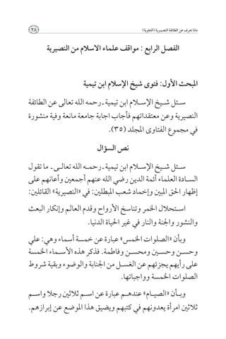‫82‬                                         ‫ماذا تعرف عن الطائفة النصيــرية (العلوية)‬



      ‫الفصل الرابع : مواقف علماء االسالم من النصيرية‬


                    ‫املبحث األول: فتوى شيخ اإلسالم ابن تيمية‬

‫س��ئل ش��يخ اإلس�لام ابن تيمية ـ رحمه الله تعالى عن الطائفة‬
‫النصيرية وعن معتقداتهم فأجاب اجابة جامعة مانعة وفية منشورة‬
                              ‫في مجموع الفتاوى املجلد (53).‬

                          ‫نص السؤال‬

‫س��ئل ش��يخ اإلس�لام ابن تيمية ـ رحم��ه الله تعال��ى ـ ما تقول‬
‫الس��ادة العلماء أئمة الدين رضي الله عنهم أجمعني وأعانهم على‬
‫إظهار احلق املبني وإخماد شعب املبطلني: في «النصيرية» القائلني:‬
‫اس��تحالل اخلمر وتناسخ األرواح وقدم العالم وإنكار البعث‬
                     ‫والنشور واجلنة والنار في غير احلياة الدنيا.‬
‫وبأن «الصلوات اخلمس» عبارة عن خمسة أسماء وهي: علي‬
‫وحس��ن وحس�ين ومحس��ن وفاطمة. فذكر هذه األس��ماء اخلمسة‬
‫على رأيهم يجزئهم عن الغس��ل من اجلنابة والوضوء وبقية شروط‬
                                ‫الصلوات اخلمسة وواجباتها.‬
‫وب��أن «الصي��ام» عنده��م عبارة عن اس��م ثالثني رجال واس��م‬
‫ثالثني امرأة يعدونهم في كتبهم ويضيق هذا املوضع عن إبرازهم.‬
 