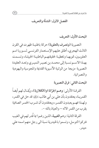 ‫2‬                                            ‫ماذا تعرف عن الطائفة النصيــرية (العلوية)‬



                 ‫الفصل االول: النشأة والتعريف‬


                                           ‫املبحث األول: التعريف‬

‫النصيرية (وتع��رف بالعلوية) حركة باطني��ة ظهرت في القرن‬
‫الثالث الهجري, أطلق عليهم اإلس��تعمار الفرنس��ي لس��وريا اسم‬
‫العلوي�ين, متويه��ا وتغطي��ة حلقيقته��م الباطني��ة اخلبيث��ة, وتس��مت‬
‫به��ذا االس��م نس��بة إلى محم��د بن نصي��ر النمي��ري وتع��د العقيدة‬
‫النصيرية مزيجا من الوثنية اآلسيوية القدمية واملجوسية واليهودية‬
                                                         ‫والنصرانية.‬

                                      ‫املبحث الثاني: فرق النصيرية‬

‫الفرق��ة األولى: وه��م اجلرانة او(الكالزية), و ُيق��ال لهم أيض ًا‬
                                      ‫ّ‬
‫القمري��ة, يعتقدون بأن علي بن أبي طالب ] قد حل في القمر,‬
‫وله��ذا فه��م يعبدون القم��ر, ويعتقدون أن ش��رب اخلم��ر الصافية‬
                            ‫يقرب من القمر االله – والعياذ بالله -.‬
               ‫ُ‬
‫الفرقة الثانية: وهم الغيبية, الذين رضوا مبا قدر لهم في الغيب‬
‫فتركوا التوسل, وتسموا باحليدرية نسبة الى رجل منهم اسمه علي‬
                                                          ‫حيدر.‬
 