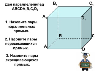 Дан параллелепипед       B1            C1
   АВСDA1B1C1D1

                   A1             D1
1. Назовите пары
 параллельных
     прямых.
                              B         C
2. Назовите пары
пересекающихся
     прямых.         A
                                  D
3. Назовите пары
скрещивающихся
     прямых.
 