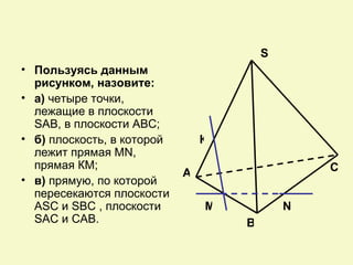 S
• Пользуясь данным
  рисунком, назовите:
• а) четыре точки,
  лежащие в плоскости
  SAB, в плоскости АВС;
• б) плоскость, в которой       К
  лежит прямая MN,
  прямая КМ;                                    C
                            А
• в) прямую, по которой
  пересекаются плоскости
  ASC и SBC , плоскости         М           N
  SAC и CAB.                        В
 