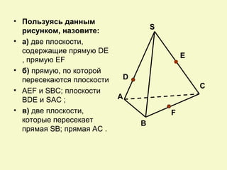 • Пользуясь данным
  рисунком, назовите:              S
• а) две плоскости,
  содержащие прямую DE
                                           E
  , прямую EF
• б) прямую, по которой
  пересекаются плоскости   D
                                               С
• AEF и SBC; плоскости
  BDE и SAC ;              А
• в) две плоскости,                    F
  которые пересекает           В
  прямая SB; прямая AC .
 