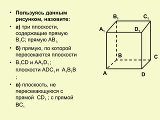 • Пользуясь данным
  рисунком, назовите:           B1        C1
• а) три плоскости,        A1        D1
  содержащие прямую
  В1С; прямую АВ1;
• б) прямую, по которой
  пересекаются плоскости         B             C
• B1CD и AA1D1 ;
  плоскости ADC1 и A1B1B
                            A             D
  ;
• в) плоскость, не
  пересекающуюся с
  прямой CD1 ; с прямой
  BC1
 