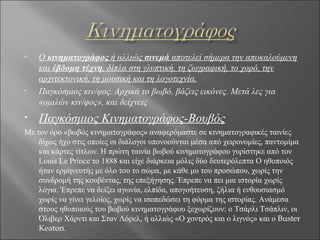 •   Ο κινηματογράφος ή αλλιώς σινεμά αποτελεί σήμερα την αποκαλούμενη
    και έβδομη τέχνη, δίπλα στη γλυπτική, τη ζωγραφική, το χορό, την
    αρχιτεκτονική, τη μουσική και τη λογοτεχνία.
•   Παγκόσμιος κιν/φος. Αρχικά το βωβό, βάζεις εικόνες. Μετά λες για
    «ομιλών κιν/φος», και δείχνεις
•   Παγκόσμιος Κινηματογράφος-Βουβός
Με τον όρο «βωβός κινηματογράφος» αναφερόμαστε σε κινηματογραφικές ταινίες
    δίχως ήχο στις οποίες οι διάλογοι υπονοούνται μέσα από χειρονομίες, παντομίμα
    και κάρτες τίτλων. Η πρώτη ταινία βωβού κινηματογράφου γυρίστηκε από τον
    Louis Le Prince το 1888 και είχε διάρκεια μόλις δύο δευτερόλεπτα Ο ηθοποιός
    ήταν ερμηνευτής με όλο του το σώμα, με κάθε μυ του προσώπου, χωρίς την
    συνδρομή της κουβέντας, της επεξήγησης. Έπρεπε να πει μια ιστορία χωρίς
    λόγια. Έπρεπε να δείξει αγωνία, ελπίδα, απογοήτευση, ζήλια ή ενθουσιασμό
    χωρίς να γίνει γελοίος, χωρίς να ισοπεδώσει τη φόρμα της ιστορίας. Ανάμεσα
    στους ηθοποιούς του βωβού κινηματογράφου ξεχωρίζουν: ο Τσάρλι Τσάπλιν, οι
    Όλιβερ Χάρντι και Σταν Λόρελ, ή αλλιώς «Ο χοντρός και ο λιγνός» και ο Buster
    Keaton.
 