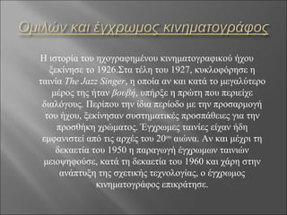 Η ιστορία του ηχογραφημένου κινηματογραφικού ήχου
   ξεκίνησε το 1926.Στα τέλη του 1927, κυκλοφόρησε η
ταινία The Jazz Singer, η οποία αν και κατά το μεγαλύτερο
    μέρος της ήταν βουβή, υπήρξε η πρώτη που περιείχε
 διαλόγους. Περίπου την ίδια περίοδο με την προσαρμογή
  του ήχου, ξεκίνησαν συστηματικές προσπάθειες για την
     προσθήκη χρώματος. Έγχρωμες ταινίες είχαν ήδη
 εμφανιστεί από τις αρχές του 20ου αιώνα. Αν και μέχρι τη
     δεκαετία του 1950 η παραγωγή έγχρωμων ταινιών
 μειοψηφούσε, κατά τη δεκαετία του 1960 και χάρη στην
      ανάπτυξη της σχετικής τεχνολογίας, ο έγχρωμος
               κινηματογράφος επικράτησε.
 