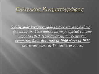 Ο ελληνικός κινηματογράφος ξεκίνησε στις πρώτες
 δεκαετίες του 20ου αιώνα, με μικρό αριθμό ταινιών
     μέχρι το 1940. Η χρυσή εποχή του ελληνικού
   κινηματογράφου ήταν από το 1960 μέχρι το 1973
       φτάνοντας μέχρι τις 97 ταινίες το χρόνο.
 