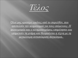 Όλοι μας κρατάμε εικόνες από το παρελθόν, που
 αποτελούν την κληρονομιά για τους επόμενους. Η
φωτογραφία και ο κινηματογράφος υπηρέτησαν και
 υπηρετούν τη μνήμη και θεωρούνται η τέχνη με τη
      μεγαλύτερη ανταπόκριση παγκόσμια.
 
