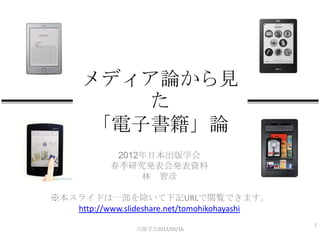 メディア論から見
         た
      「電子書籍」論
             2012年日本出版学会
            春季研究発表会発表資料
                 林 智彦

※本スライドは一部を除いて下記URLで閲覧できます。
   http://www.slideshare.net/tomohikohayashi
                                               1
                 出版学会2012/05/16
 