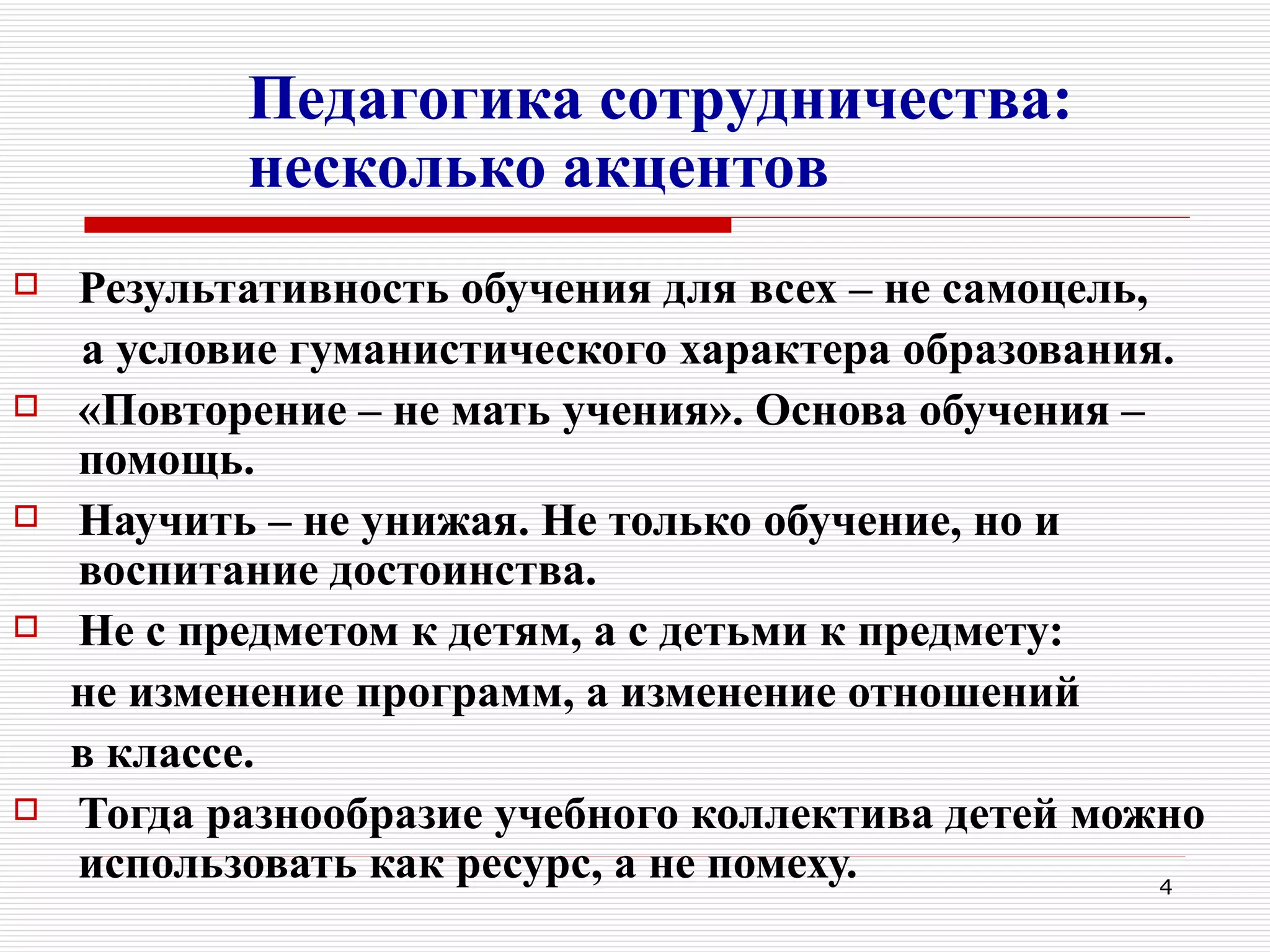 Педагогика сотрудничества:
           несколько акцентов
   Результативность обучения для всех – не самоцель,
    а условие гуманистического характера образования.
   «Повторение – не мать учения». Основа обучения –
    помощь.
   Научить – не унижая. Не только обучение, но и
    воспитание достоинства.
   Не с предметом к детям, а с детьми к предмету:
    не изменение программ, а изменение отношений
    в классе.
   Тогда разнообразие учебного коллектива детей можно
    использовать как ресурс, а не помеху.             4
 