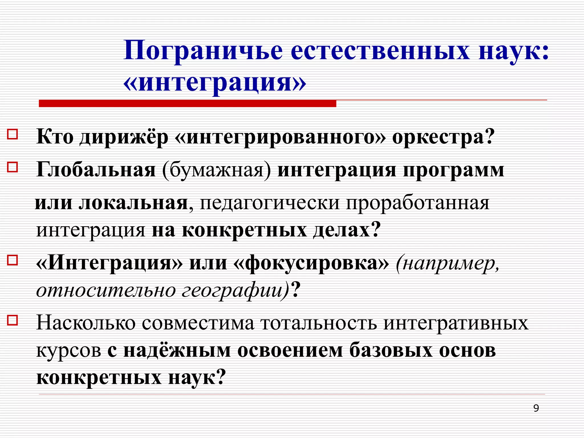 Пограничье естественных наук:
            «интеграция»
   Кто дирижёр «интегрированного» оркестра?
   Глобальная (бумажная) интеграция программ
    или локальная, педагогически проработанная
    интеграция на конкретных делах?
   «Интеграция» или «фокусировка» (например,
    относительно географии)?
   Насколько совместима тотальность интегративных
    курсов с надёжным освоением базовых основ
    конкретных наук?
                                                     9
 