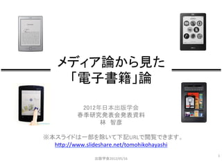 メディア論から見た	
  
     「電子書籍」論	

           2012年日本出版学会	
         春季研究発表会発表資料	
  
                  林　智彦	
  
                     	
  
※本スライドは一部を除いて下記URLで閲覧できます。	
  
  h&p://www.slideshare.net/tomohikohayashi	
  
                     	
                          1	
  
                     	
  
                出版学会2012/05/16	
 