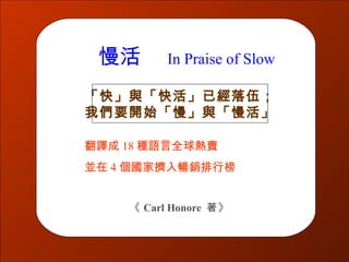 慢活       In Praise of Slow

「快」與「快活」已經落伍；
我們要開始「慢」與「慢活」

翻譯成 18 種語言全球熱賣
並在 4 個國家擠入暢銷排行榜


    《 Carl Honore 著》
 