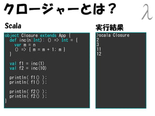 クロージャーとは？
Scala                             実行結果
object Closure extends App {      >scala Closure
  def inc(n:Int): () => ...