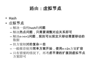 路由：虚拟节点

• Hash
• 虚拟节点
 – 解决一致性hash的问题
 – 解决热点问题，只需要调整对应关系即可
 – 解决n->n+1问题，规则可以规定只移动需要移动的
   数据
 – 但方案相对的复杂一些
 – 一般推荐使用简单方案开始，使用n->2n方案扩容
 – 只有需要的情况下，再考虑平滑的扩展到虚拟节点
   方案即可
 
