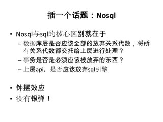 插一个话题：Nosql

• Nosql与sql的核心区别就在于
 – 数据库层是否应该全部的放弃关系代数，将所
   有关系代数都交托给上层进行处理？
 – 事务是否是必须应该被放弃的东西？
 – 上层api，是否应该放弃sql引擎


• 钟摆效应
• 没有银弹！
 