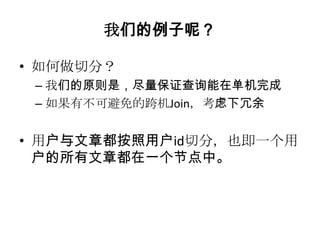 我们的例子呢？

• 如何做切分？
 – 我们的原则是，尽量保证查询能在单机完成
 – 如果有不可避免的跨机Join，考虑下冗余


• 用户与文章都按照用户id切分，也即一个用
  户的所有文章都在一个节点中。
 