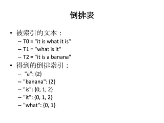倒排表

• 被索引的文本：
 – T0 = "it is what it is"
 – T1 = "what is it"
 – T2 = "it is a banana"
• 得到的倒排索引：
 –    "a": {2}
 –   "banana": {2}
 –   "is": {0, 1, 2}
 –   "it": {0, 1, 2}
 –   "what": {0, 1}
 