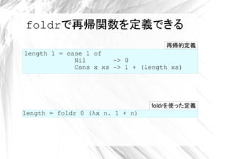 foldrで再帰関数を定義できる
                                    再帰的定義
length l = case l of
             Nil       -> 0
             Cons x xs -> 1 + (length xs)




                                 foldrを使った定義
length = foldr 0 (λx n. 1 + n)
 