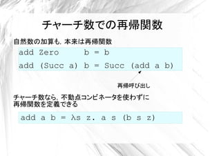 チャーチ数での再帰関数
自然数の加算も，本来は再帰関数
add Zero     b = b
add (Succ a) b = Succ (add a b)

                     再帰呼び出し

チャーチ数なら，不動点コンビネータを使わずに
再帰関数を定義できる
 add a b = λs z. a s (b s z)
 