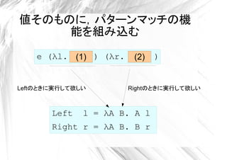 値そのものに，パターンマッチの機
     能を組み込む
    e (λl. (1) ) (λr.    (2)   )


Leftのときに実行して欲しい         Rightのときに実行して欲しい



       Left   l = λA B. A l
       Right r = λA B. B r
 