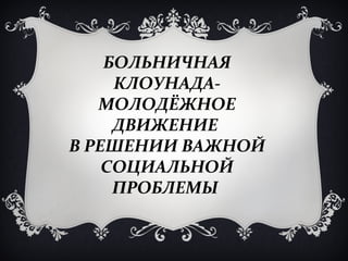 БОЛЬНИЧНАЯ
     КЛОУНАДА-
   МОЛОДЁЖНОЕ
     ДВИЖЕНИЕ
В РЕШЕНИИ ВАЖНОЙ
    СОЦИАЛЬНОЙ
     ПРОБЛЕМЫ
 