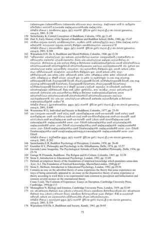 වස්සසතායුකා වස්සසතජීවිෙනො වස්සසතස්ස අච්චෙයන කාලං කෙරය ං. මඤ්චෙකන ෙචපි මං සාරිපුත්ත
      පරිහරිස්සථ ෙනවත්ථි තථාගතස්ස පඤ්ඤාෙවය ත්තියස්ස අඤ්ඤථත්තං.
      මජ්ඣිම නිකාය i, මහාසීහනාද සූතය, බුද්ධ ජයන්ති තිපිටක ගන්ථ මාලාව,ශී ලංකා ජනරජ පකාශනය,
      ෙකොළඹ, 2001, පි.198
159   Stcherbatsky K, Central Conception of Buddhism, Calcutta, 1956, pp.31-45
160   Dutt N, Early History of the Spread of Buddhism and Buddhist School, Delhi, 1980, pp. 15-47
161   රමණීයා ආවුෙසො ආනන්ද ෙගොසිඞ්ගසාලවනං, ෙදොසිනා රත්ති, සබ්බපාලිඵුල්ලා සාලා, දිබ්බා මඤ්ෙඤ ගන්ධා
      සම්පවන්ති. තථාරූෙපන ආවුෙසො ආනන්ද භික්ඛුනා ෙකොසිඞ්ගසාලවනං ෙසොෙහය ා"ති
      මජ්ඣිම නිකාය i, මහාෙගොසිඞ්ග සූතය, බුද්ධ ජයන්ති තිපිටක ගන්ථ මාලාව,ශී ලංකා ජනරජ පකාශනය,
      ෙකොළඹ, 2001, පි.508
162   Wijesekara O.H. De A, Buddhism and Moral Problem, Colombo, 1946, pp.12-38
163   "අභිජානාමහං ෙමොග්ගල්ලාන: ඉධ සක්ෙකො ෙදවානමින්ෙදො ෙයනාහං ෙතනුපසඞ්කමි උපසඞ්කමිත්වා මං
      අභිවාෙදත්වා එකමන්තං අට්ඨාසි.එකමන්තං ඨිෙතො ෙඛො ෙමොග්ගල්ලාන සක්ෙකො ෙදවානමින්ෙදො මං
      එතදෙවොච: කිත්තාවතා නු ෙඛො භන්ෙත භික්ඛු සංඛිත්ත්ෙතන තණ්හාසඞ්ඛයවිමුත්ෙතො ෙහොති අච්චන්තනිට්ෙඨො
      අච්චන්තෙයොක්ෙඛමි අච්චන්තබහ්මචාරි අච්චන්තපරියාසාෙනො ෙසට්ෙඨො ෙදවමනුස්සානන්ති. එවං වුත්ෙත අහං
      ෙමොග්ගල්ලාන සක්කං ෙදවානමින්දං එතදෙවොචං: ඉධ ෙදවානමින්ද භික්ඛුෙනො සුතං ෙහොති; සබ්ෙබ ධම්මා
      නාලං අභිනිෙවසායාති. එවඤ්ෙචතං ෙදවානමින්ද භික්ඛුෙනො සුතං ෙහොති සබ්ෙබ ධම්මං නාලං
      අභිනිෙවසායාති, ෙසො සබ්බා ධම්මං අභිජානාති, සබ්බං ධම්මං අභිඤ්ඤාය සබ්බං ෂම්මං පරිජානාති. සබ්බං
      ධම්මං පරිඤ්ඤාය යං කිඤ්චි ෙවදනං ෙවෙදති සුඛං වා දුක්ඛං වා අදුක්ඛමසුඛං වා.ෙසො තාසු ෙවදනාසු
      අනිච්චානුපස්සී විරකි, විරාගානුපස්සී විහරති, නිෙරෝධානුපස්සී විහරති, පටිනිස්සග්ගානුපස්සී විහරති, ෙසො තාසු
      ෙවදනාසු අනිච්චානුපස්සී විරහන්ෙතො, විරාගානුසප්සී විහරන්ෙතො, නිෙරොධානුපස්සී විහරන්ෙතොථ
      පටිනිස්සග්ගානුපස්සී විහරන්ෙතො න ච කිඤ්චි ෙලොෙක උපාදියති. අනුපාදියං න පරිතස්සති. අපරිතස්සං
      පච්චත්තඤ්ෙඤච පරිනිබ්බායති. ඛීණා ජාති, වුසිතං බහ්මචරියං, කතං කරණීයං, නාපරං ඉත්ථත්තායා'ති
      පජානාති. එත්තාවතා ෙඛො ෙදවානමින්ෙදො භික්ඛු සංඛිත්ෙතන තණ්හාසඞෳඛයවිමුත්ෙතො ෙහොත
      අච්චන්තනිට්ෙඨො අච්චන්තෙයොක්ෙඛමී දච්චන්තබ්රහ්මචරී අච්චන්තපරිෙයොසාෙනො ෙසට්ෙඨො
      ෙදවමනුස්සානන්ති. එවං ෙඛො අහං ෙමොග්ගල්ලාන අභිජානාමි සක්කස්ස ෙදවානමින්දස්ස සංඛිත්ෙතන
      තණ්හාසඞ්ඛයවිමුත්තිං භාසිනා"ති.
      මජ්ඣිම නිකාය i, චූළතණ්හාසඞ්ඛය සූතය, බුද්ධ ජයන්ති තිපිටක ගන්ථ මාලාව,ශී ලංකා ජනරජ පකාශනය,
      ෙකොළඹ, 2001, පි.600
164   Weeraratna W.G, Individual and Society in Buddhism, Colombo, 1977, pp. 23-59
165   ෙසො වතාවුෙසො ෙසොතස්මිං අසති සද්ෙද අසති. ෙසොතවිඤ්ඤාෙණ අසති-ෙප-ඝානස්මිං අසති ගන්ෙධ අසති
      ඝානවිඤ්ඤාණං අසති -ෙප-ජිව්හාය අසති-ෙප-රෙසේ අසති-ෙප-ජිව්හාවිඤ්ඤාෙණ අසති-ෙප-කායස්මිං අසති
      ෙඵොට්ඨබ්ෙබ අසති කායවිඤ්ඤාෙණ අසති-ෙප-මනස්මිං අසති ධම්ෙම අසති මෙනෝවිඤ්ඥාෙණ අසති
      ඵස්සපඤ්ඤත්තිං පඤ්ඤාෙපස්සතීති ෙනතං ඨානං විජ්ජති.ඵස්සපඤ්ඤත්තියා අසති ෙවදනාපඤ්ඤත්තිං
      පඤ්ඤාෙපස්සතීති ෙනතං ඨානං විජ්ජති ෙවදනාපඤ්ඤත්තියා අසති සඤ්ඤාපඤ්ඤත්තිං පඤ්ඤාෙපස්සතීති
      ෙනතං ඨානං විජ්ජති සඤ්ඤාපඤ්ඤත්තියා අසති විතක්කපඤ්ඤත්තිං පඤ්ඤාෙපස්සතීති ෙනතං ඨානං විජ්ජති.
      විතක්කපඤ්ඤත්තියා අසති පපඤ්චසඤ්ඤාසඞ්ඛසමුදාචරණපඤ්ඤත්තිං පඤ්ඤාෙපස්සතීති ෙනතං ඨානං
      විජ්ජති.
      මජ්ඣිම නිකාය i, මධුපිණ්ඩික සූතය, බුද්ධ ජයන්ති තිපිටක ගන්ථ මාලාව,ශී ලංකා ජනරජ පකාශනය,
      ෙකොළඹ, 2001, පි.282
166   Saratchandra E.R, Buddhist Psychology of Perception, Colombo, 1958, pp. 26-48
167   Guenther H.V, Philosophy and Psychology in the Abhidhamma, Delhi, 1974, pp. 32-57
168   Govinda Lama Anagarika, The Psychological Attitude of Early Buddhist Philosophy, Delhi, 1956, pp.
      23-74
169   Guruge W.PAnanda, Buddhism: The Religon and It's Culture, Colombo, 1965, pp. 32-58
170   Stone E, Introduction to Educational Psychology, London, 1982, pp. 32-89
171   Defends an empiricst theory of the foundations of empirical knowledge which postulates sense-data
      Ayer, A.J, The Foundation of Emirical Knowledge, Macmillan,London, 1940,pp.67
172   Stone E, Methuen, Introduction to Educational Psychology, London, 1982, pp.29-56
173   Contains an essy on the adverbial theory of sense experience the theory that sense experiences are
      ways of being sensorially appeared to: an essay on the disjunective theory of sense experience at
      theory according to wich there is no experimental state common to perception and hallucination and
      contains several seesays on the international theory
      Crane,T.(ed), The Contents of Experience: Essays on Deception, Cambridge University Press,
      Cambridge, 1994.pp 113
174   Menaughton N, Biology and Emotion, Cambridge University Press, London, 1959, pp.32-89
175   එවං ස්වාක්ඛාෙතො භික්ඛෙව මයා ධම්ෙමො උත්තාෙනො විවෙටො පකාසිෙතො ඡින්නපිෙලොතිෙකො.එවං ස්වාක්ඛාෙත
      භික්ඛෙව මයා ධම්ෙම උත්තාෙන විවෙට පකාසිෙත ඡින්නෙලොතිෙක ෙයසං භික්ඛුනං තීණි සංෙයොජනානි
      පහීනානි, සබ්ෙබ ෙත ෙසොතාපන්නා අවිනිපාතධම්මා නියතා සම්ෙබොධිපරායනා.
      මජ්ඣිම නිකාය i, අලගද්දූපම සූතය, බුද්ධ ජයන්ති තිපිටක ගන්ථ මාලාව,ශී ලංකා ජනරජ පකාශනය,
      ෙකොළඹ, 2001, පි.354
176   Wijesekara O.H.De.A.,Buddhism and Society, Kandy, 1961, pp.34-85

                                                     75
 