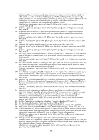 සඞ්ගෙහො සන්නිපාෙතො සමවාෙයො ෙහොති. වුත්තං ෙඛො පෙනතං භගවතා: ෙසො පටිච්චසමු◌්පාදං පස්සති ෙසො
      ධම්මං පස්සති. ෙයො ධම්මං පස්සති ෙසො පටිච්චසමුප්පාදං පස්සතී'ති. පටිච්චසමුප්පන්නා ෙඛො පනිෙම යදිදං
      පඤ්චුපාදානක්ඛන්ෙධො. ෙයො ඉෙමසු පඤ්චසුපාදානක්ඛන්ෙධසු ඡන්ෙදො ආලෙයො අනුනෙයො අජ්ෙඣොසානං ෙසො
      දුක්ඛසමුදෙයො, ෙයො ඉෙමසු පඤ්චසු පාදානක්ඛන්ෙධසු ඡන්දරාග විනෙයො ඡන්දරාප්පහානං ෙසො
      දුක්ඛනිෙරොෙධො'ති. එත්තාවතාපි ෙඛො ආවුෙසො භික්ඛුෙනො බහුකතං ෙහොතීති.
      මජ්ඣිම නිකාය i,මහාසාෙරොපම සුත්ත, බුද්ධ ජයන්ති තිපිටක ගන්ථ මාලාව,ශී ලංකා ජනරජ පකාශනය,
      ෙකොළඹ, 2001, පි.462
191   දීඝ නිකාය i, බහ්මජාල සුත්ත, බුද්ධ ජයන්ති තිපිටක ගන්ථ මාලාව,ශී ලංකා ජනරජ පකාශනය,ෙකොළඹ,
      2001, පි.45-49
192   ඉධ භික්ඛෙව එකච්ෙචොසමෙණො වා බාහ්මණා වා ආතප්පන්වාය පධානමන්වාය අනුෙයොගමන්වාය සම්මා
      මනසිකාරමන්වාය තථාරූපං ෙචෙතො සමාධිං ඵසති. යථා සමාහිෙත චිත්ෙත අෙනක විහිතං පුබ්ෙබනිවාසං
      අනුස්සරති.
      දීඝ නිකාය i,බහ්මජාල සුත්ත, බුද්ධ ජයන්ති තිපිටක ගන්ථ මාලාව,ශී ලංකා ජනරජ පකාශනය,ෙකොළඹ,
      2001, පි.45
193   දීඝ නිකාය ii,උපාලි සුත්ත, බුද්ධ ජයන්ති තිපිටක ගන්ථ මාලාව,ශී ලංකා ජනරජ පකාශනය,ෙකොළඹ, 2001,
      පි.60
194   ධම්මරතන හිමි, නාරාවිල, භාරතීය දර්ශන,විද ාලංකාර මුදණාලය,කැලණිය,1969,පි.243
195   දීඝ නිකාය ii,උපාලි සුත්ත, බුද්ධ ජයන්ති තිපිටක ගන්ථ මාලාව,ශී ලංකා ජනරජ පකාශනය,ෙකොළඹ, 2001,
      පි.61
196   දීඝ නිකාය i, බහ්මජාල සුත්ත, බුද්ධ ජයන්ති තිපිටක ගන්ථ මාලාව,ශී ලංකා ජනරජ පකාශනය,ෙකොළඹ,
      2001, පි.44-48
197   තත්ථ නත්ථි හන්තා වා ඝාෙතතා වා ෙසොතා වා මාෙවතා වා විඤ්ඤාණා වා විඤ්ඤාෙපතා වා ෙයොපි තිණ්ෙහන
      සත්ෙථන සීසං ඡින්දති. න ෙකොචි කඤ්චි ජවිතා ෙවොෙරොෙපති. සත්තන්නංෙයව කායානං අන්තෙරන සත්ථං
      විවරමනපතතීති.
      දීඝ නිකාය i, සාමඤ්ඤඵල සුත්ත, බුද්ධ ජයන්ති තිපිටක ගන්ථ මාලාව,ශී ලංකා ජනරජ පකාශනය,ෙකොළඹ,
      2001, පි.98
198   නත්ථි මහාරාජ දින්නං නන්ථි යිට්ඨං නත්ථි හුතං නත්ථි සුකට දුක්කටානං කම්මානං ඵලං විපාෙකො, නත්ථි පිතා
      නත්ථි සත්තා ඕපපාතිකා නත්ථි ෙලොෙක සමණබාහ්මණා සම්මග්ගතා සම්මා පටිපන්නා ෙය ඉමං ච ෙලොකං
      පරං ච ෙලොකං සයං අභිඤ්ඤාය සච්ඡිකත්වා, පෙවෙදන්ති.
      දීඝ නිකාය i, සාමඤ්ඤඵල සුත්ත, බුද්ධ ජයන්ති තිපිටක ගන්ථ මාලාව,ශී ලංකා ජනරජ පකාශනය,ෙකොළඹ,
      2001, පි.96
199   නාහං භික්ඛෙව අඤ්ෙඤ එකපුග්ගලම්පි සමනුපස්සාමි. ෙයො එවං බහුජන අහිතාය පටිපන්ෙනො බහුජන අසුබාය
      බහුෙනො ජනස්ස අනත්ථාය අහිතාය දුක්ඛාය ෙදවාමනුස්සානං යථායිදං භික්ඛෙව මක්ඛලි ෙමොඝ පුරිෙසො
      අංගුත්තර නිකාය, එකක නිපාතය, බුද්ධ ජයන්ති තිපිටක ගන්ථ මාලාව,ශී ලංකා ජනරජ පකාශනය,ෙකොළඹ,
      2001, පි.231
200   කෙරොෙතො ෙඛො මහාරාජ කාරයෙතො ඡින්දෙතො ෙඡදාපයෙතො පචෙතො පාචයෙතො ෙසොචයාෙතො ෙසොචාපයෙතො
      කිලමයෙතො කිලමාපයෙතො එන්දයෙතො එන්දාපයෙතො පාණමතිපාතයෙතො අදින්නං ආදියෙතො සන්ධි ඡින්දෙතො
      නිල්ෙලොපං හරෙතො එකාගාරිකං කෙරොෙතො පරිපත්ෙථ තිට්ඨෙතො පරදාරං පාපං මුසා භණෙතො පෙරොෙතො න
      කරියති පාපං
      දීඝ නිකාය i, සාමඤ්ඤඵල සුත්ත, බුද්ධ ජයන්ති තිපිටක ගන්ථ මාලාව,ශී ලංකා ජනරජ පකාශනය,ෙකොළඹ,
      2001, පි.95
201   ෙයම ෙභො ෙගොතම සමණබාහ්මණා සඞ්ඝිෙනො ගණිෙනො ගණාචාරියා ඤාතා යසස්සිෙනො තිත්ථකරා
      සාධුසම්මතා බහුජනස්ස ෙසය ථිදං පූරෙණො කස්සෙපො, මක්ඛලී ෙගොසාෙලො, අජිෙතො ෙකසකම්බෙලො, පකුධ
      කච්චායෙනො, සඤ්ජෙයො ෙබලට්ඨිපුත්ෙතො නිගණ්ෙඨො නාතපුත්ෙතො, සබ්ෙබ ෙත සකාය පටිඤ්ඤාය
      අබභඤ්ඤංසු: සබ්ෙබව නාබ්භඤ්ඤංසු උදාහු එකච්ෙච අබ්භඤ්ඤංසු, එකච්ෙච නාබ්භඤ්ඤංසුති.
      මජ්ඣිම නිකාය i, චූළසාෙරොපම සූතය, බුද්ධ ජයන්ති තිපිටක ගන්ථ මාලාව,ශී ලංකා ජනරජ පකාශනය,
      ෙකොළඹ, 2001, පි.478
202   De Silva Padmasiri, An Introduction to Buddhist Psychology, London, 1979, pp.23-34
203   Rhy Davids C.A.F., Buddhist Psychology, London, 1914, pp. 34-49
204   Conze Edward, Buddhist Thought in India, George Allen of Uniwin, London, 1962, pp.41-57
205   Birth Eysent, The Development of Moral Values, Journal of Psychology, London, 1971, pp. 34-56
206   එවෙම ෙඛො භික්ඛෙව ෙය ෙතචි සමණා වා බහ්මණා වා අසුකලා ඉමස්ස ෙලොකස්ස, අකුසලා පරස්ස ෙලොකස්ස,
      අකුසලා මාරෙධය ස්ස, අකුසලා අමාරෙධය ස්ස, අකුසලා මච්චුෙධය ස්ස, අකුසලා අමච්චුෙධය ස්ස, ෙතසං
      ෙය ෙසොතබ්බං දස්සහාතබ්බං මච්චිස්සන්ති, ෙතසං තං භවිස්සති දීඝරත්තං අහිතාය දුක්ඛාය.
      මජ්ඣිම නිකාය i, චූළෙගොපාලක සූතය, බුද්ධ ජයන්ති තිපිටක ගන්ථ මාලාව,ශී ලංකා ජනරජ පකාශනය,
      ෙකොළඹ, 2001, පි.536
207   කස්ස නු ෙඛො නාම ත්වා ෙමොඝපුරිස මයා එවං ධම්මං ෙදසිතා ආජානාසි? නනු මයා ෙමොඝපුරිස
      අෙනකපරියාෙයන පටිච්චසමුප්පන්නා විඤ්ඤාණං වුත්තං අඤ්ඤත පච්චයා නත්ථි සම්භෙවොති. අථ ච පන ත්වං
      ෙමොඝපුරිස අත්තනා දුග්ගහිෙතන අම්ෙහ ෙචව අබ්භාවික්ඛසි, අත්තානච්ච ඛණසි, බහුඤ්ච අපුඤ්ඤං පසවසි. තං
      හි ෙත ෙමොඝපුරිස භවිස්සති දීඝරත්තං අබිතාය දුක්ඛා◌ාති.
      මජ්ඣිම නිකාය i, මහාතණ්හා සඞ්ඛය සූතය, බුද්ධ ජයන්ති තිපිටක ගන්ථ මාලාව,ශී ලංකා ජනරජ
      පකාශනය,ෙකොළඹ, 2001, පි.606

                                                  77
 