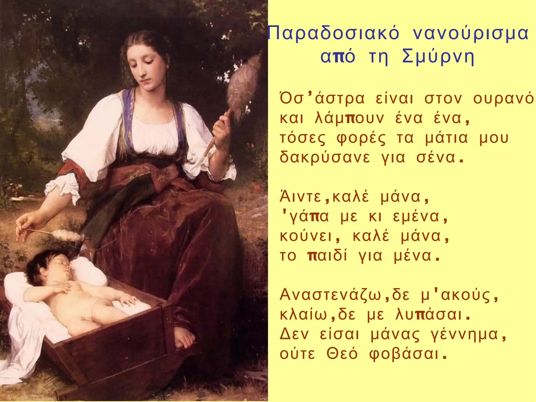 Παραδοσιακό νανούρισμα
    α πό τη Σμύρνη

 Όσ ’άστρα είναι στον ουρανό
 και λάμ πουν ένα ένα ,
 τόσες φορές τα μάτια μου
 δακρύσανε για σένα .

 Άιντε ,καλέ μάνα ,
 'γά πα με κι εμένα ,
 κούνει , καλέ μάνα ,
 το παιδί για μένα .

 Αναστενάζω ,δε μ 'ακούς ,
 κλαίω ,δε με λυ πάσαι .
 Δεν είσαι μάνας γέννημα ,
 ούτε Θεό φοβάσαι .
 