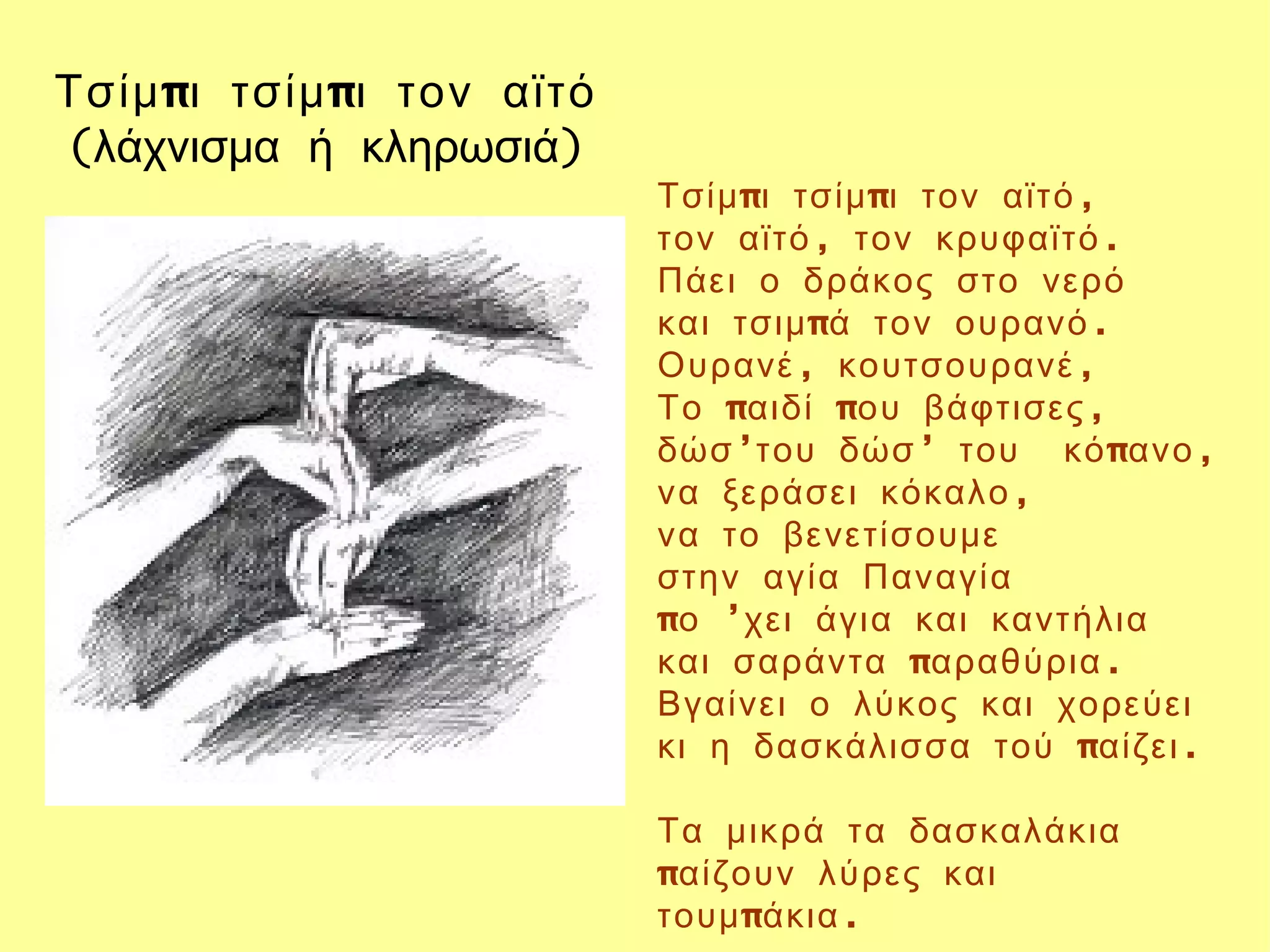 Τσίμ πι τσίμ πι τον αϊτό
(λάχνισμα ή κληρωσιά)
                           Τσίμ πι τσίμ πι τον αϊτό ,
                           τον αϊτό , τον κρυφαϊτό .
                           Πάει ο δράκος στο νερό
                           και τσιμ πά τον ουρανό .
                           Ουρανέ , κουτσουρανέ ,
                           Το παιδί που βάφτισες ,
                           δώσ ’του δώσ ’ του κό πανο ,
                           να ξεράσει κόκαλο ,
                           να το βενετίσουμε
                           στην αγία Παναγία
                           πο ’χει άγια και καντήλια
                           και σαράντα παραθύρια .
                           Βγαίνει ο λύκος και χορεύει
                           κι η δασκάλισσα τού παίζει .

                           Τα μικρά τα δασκαλάκια
                           παίζουν λύρες και
                           τουμ πάκια .
 