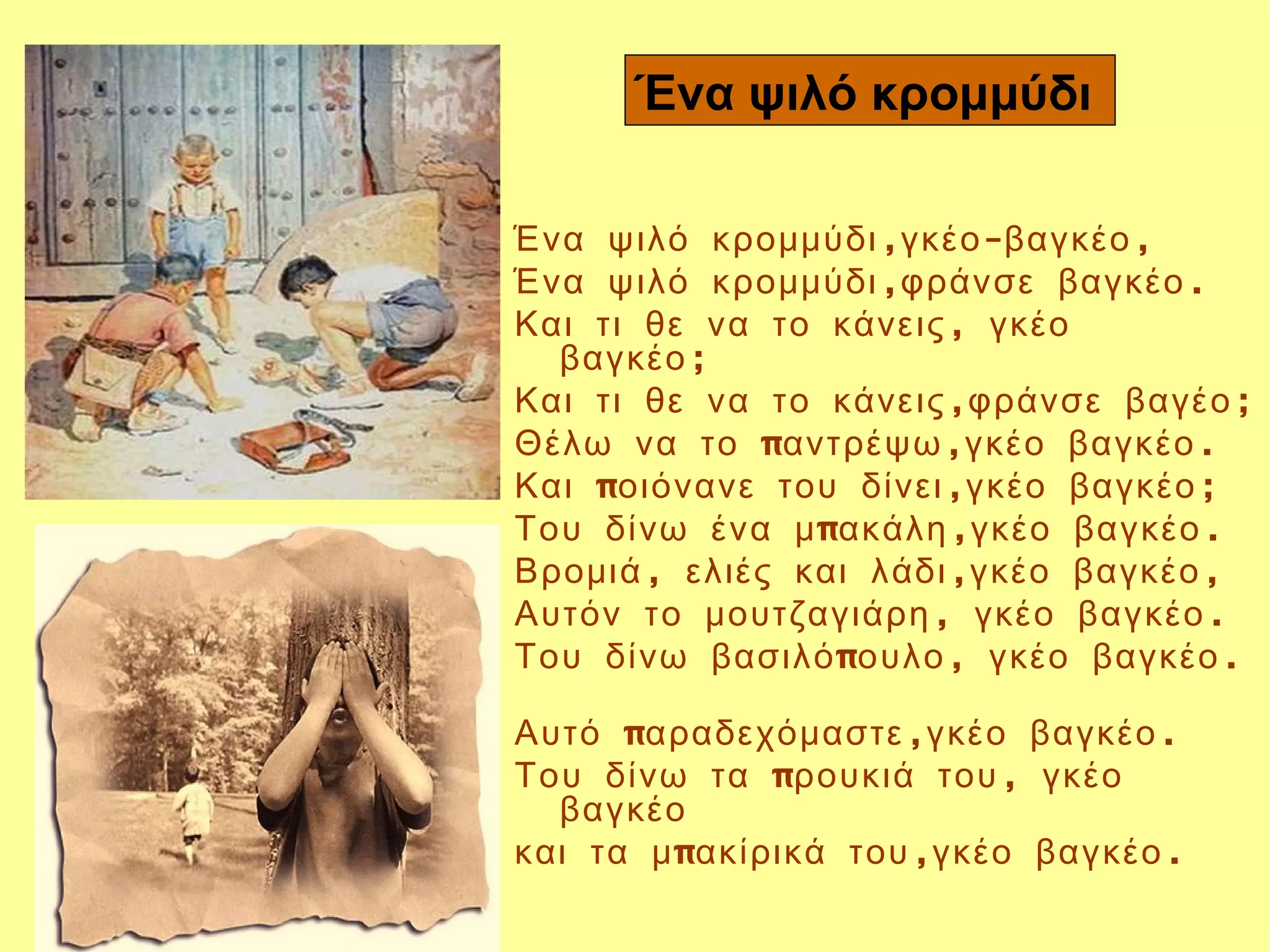 Ένα ψιλό κρομμύδι

Ένα ψιλό κρομμύδι ,γκέο -βαγκέο ,
Ένα ψιλό κρομμύδι ,φράνσε βαγκέο .
Και τι θε να το κάνεις , γκέο
  βαγκέο ; 
Και τι θε να το κάνεις ,φράνσε βαγέο ;
Θέλω να το παντρέψω ,γκέο βαγκέο .
Και ποιόνανε του δίνει ,γκέο βαγκέο ;
Του δίνω ένα μ πακάλη ,γκέο βαγκέο .
Βρομιά , ελιές και λάδι ,γκέο βαγκέο ,
Αυτόν το μουτζαγιάρη , γκέο βαγκέο .
Του δίνω βασιλό πουλο , γκέο βαγκέο .

Αυτό παραδεχόμαστε ,γκέο βαγκέο .
Του δίνω τα προυκιά του , γκέο
  βαγκέο
και τα μ πακίρικά του ,γκέο βαγκέο .
 