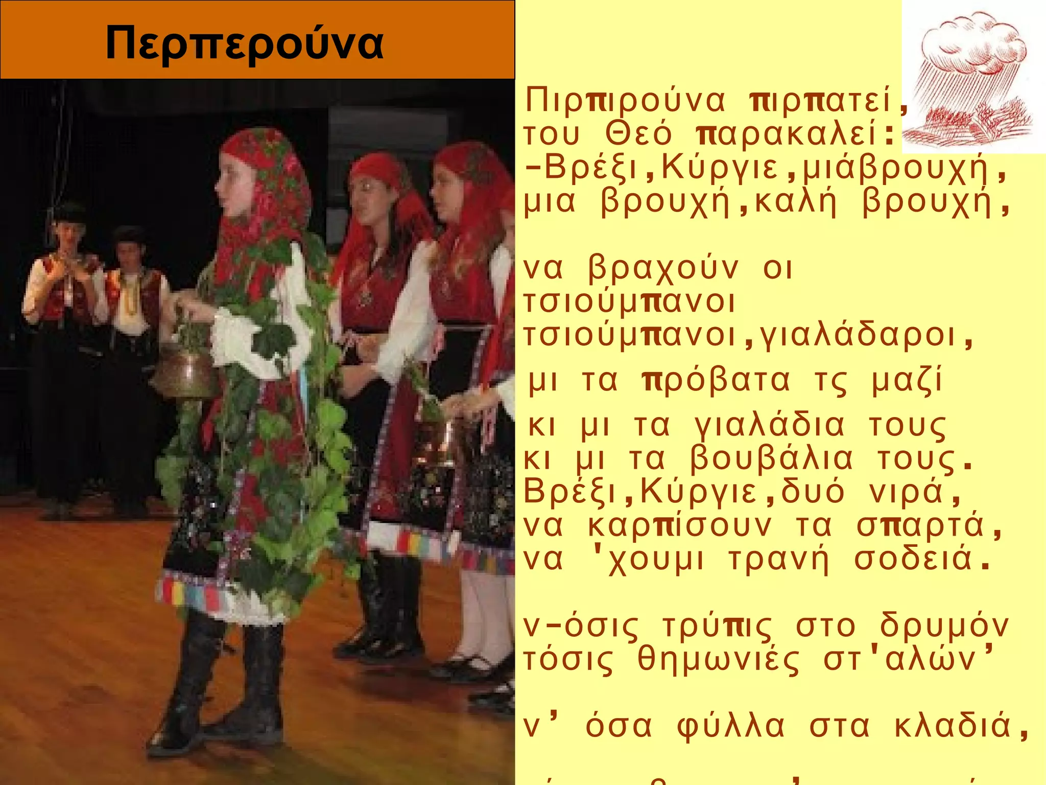 Περπερούνα
               Πιρ πιρούνα πιρ πατεί ,  
               του Θεό παρακαλεί :
               -Βρέξι ,Κύργιε ,μιάβρουχή ,
               μια βρουχή ,καλή βρουχή ,
                
               να βραχούν οι
               τσιούμ πανοι  
               τσιούμ πανοι ,γιαλάδαροι ,
               μι τα πρόβατα τς μαζί
               κι μι τα γιαλάδια τους  
               κι μι τα βουβάλια τους .  
               Βρέξι ,Κύργιε ,δυό νιρά ,  
               να καρ πίσουν τα σ παρτά , 
               να 'χουμι τρανή σοδειά .
                
               ν -όσις τρύ πις στο δρυμόν
Περπερούνα     τόσις θημωνιές στ 'αλών ’
                
               ν ’ όσα φύλλα στα κλαδιά ,
 