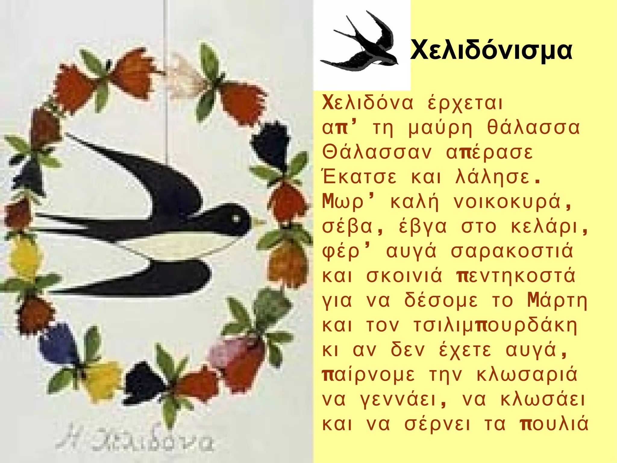 Χελιδόνισμα
Xελιδόνα έρχεται
α π’ τη μαύρη θάλασσα
Θάλασσαν α πέρασε
Έκατσε και λάλησε .
Mωρ ’ καλή νοικοκυρά ,
σέβα , έβγα στο κελάρι ,
φέρ ’ αυγά σαρακοστιά
και σκοινιά πεντηκοστά
για να δέσομε το Mάρτη
και τον τσιλιμ πουρδάκη
κι αν δεν έχετε αυγά ,
παίρνομε την κλωσαριά
να γεννάει , να κλωσάει
και να σέρνει τα πουλιά
 