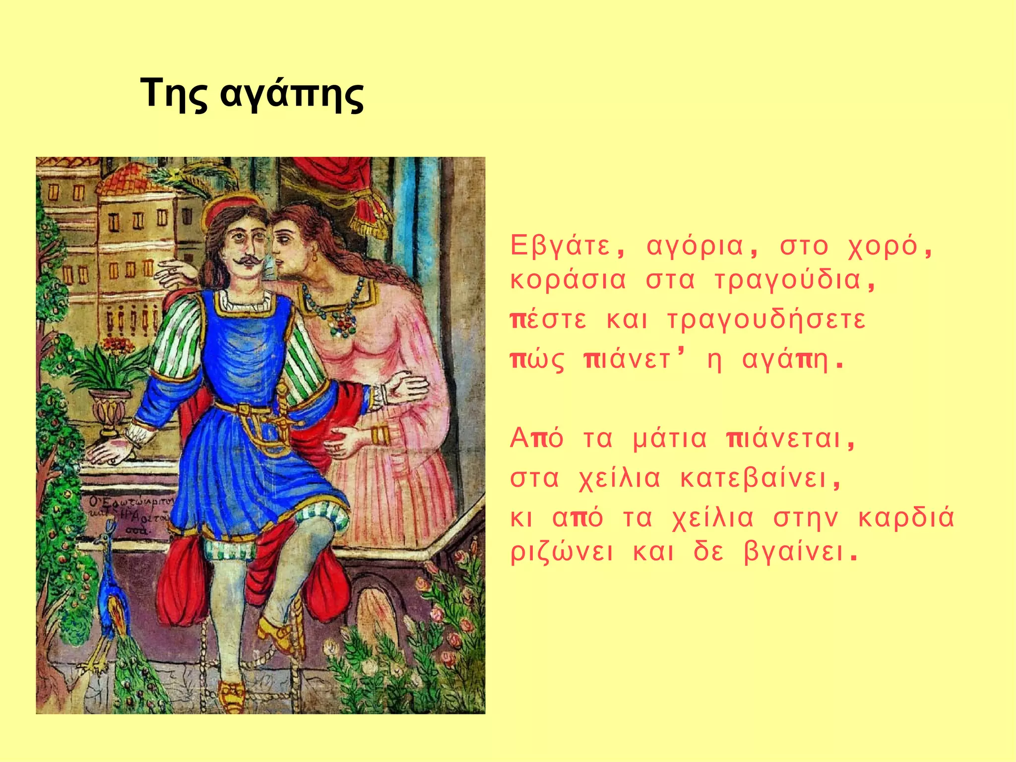Της αγάπης


             Εβγάτε , αγόρια , στο χορό ,
             κοράσια στα τραγούδια ,
             πέστε και τραγουδήσετε
             πώς πιάνετ ’ η αγά πη .

             Α πό τα μάτια πιάνεται ,
             στα χείλια κατεβαίνει ,
             κι α πό τα χείλια στην καρδιά
             ριζώνει και δε βγαίνει .
 