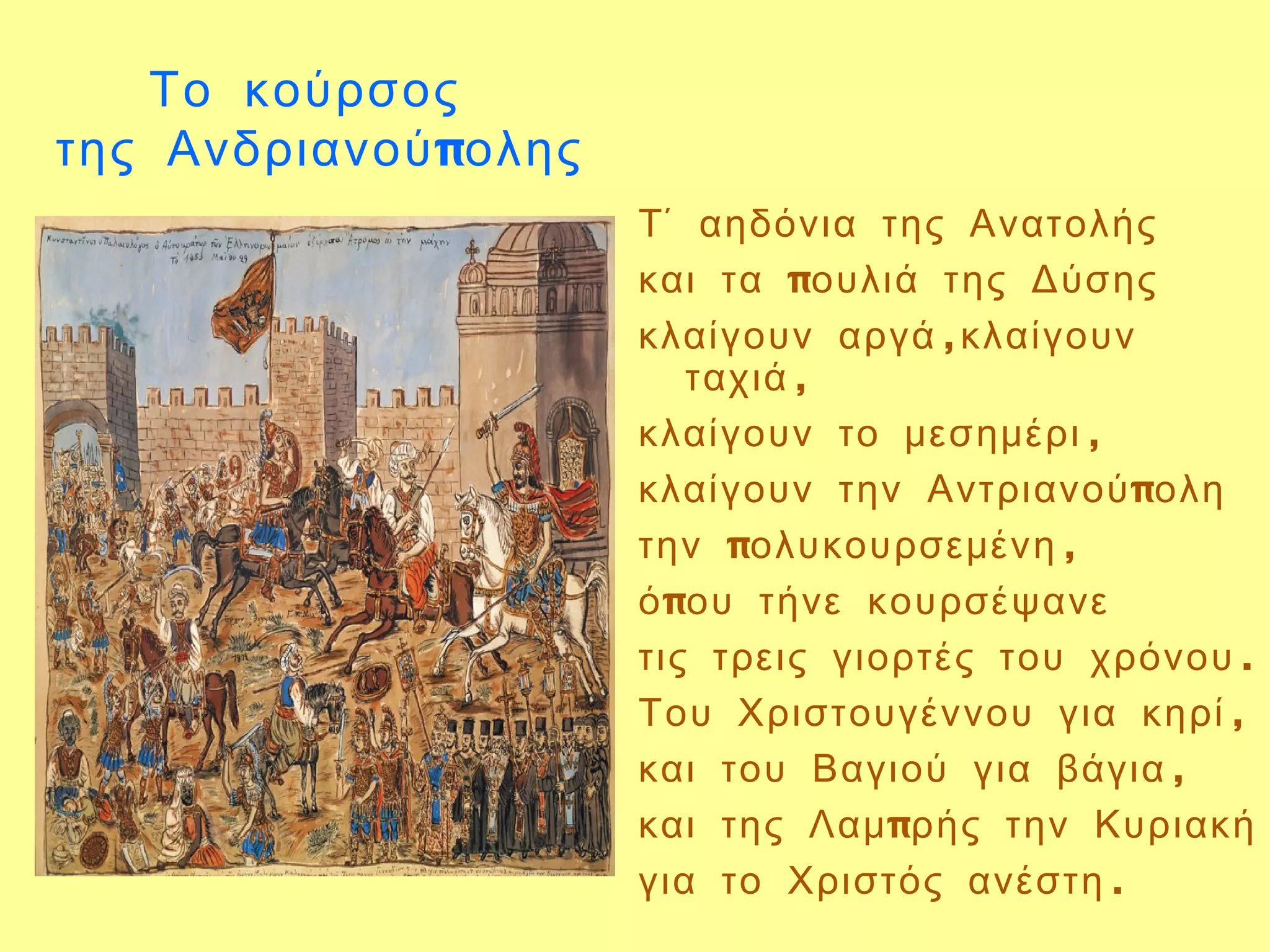 Το κούρσος
της Ανδριανού πολης
                      Τ΄ αηδόνια της Ανατολής
                      και τα πουλιά της Δύσης
                      κλαίγουν αργά ,κλαίγουν
                         ταχιά ,
                      κλαίγουν το μεσημέρι ,
                      κλαίγουν την Αντριανού πολη
                      την πολυκουρσεμένη ,
                      ό που τήνε κουρσέψανε
                      τις τρεις γιορτές του χρόνου .
                      Του Χριστουγέννου για κηρί ,
                      και του Βαγιού για βάγια ,
                      και της Λαμ πρής την Κυριακή
                      για το Χριστός ανέστη .
 