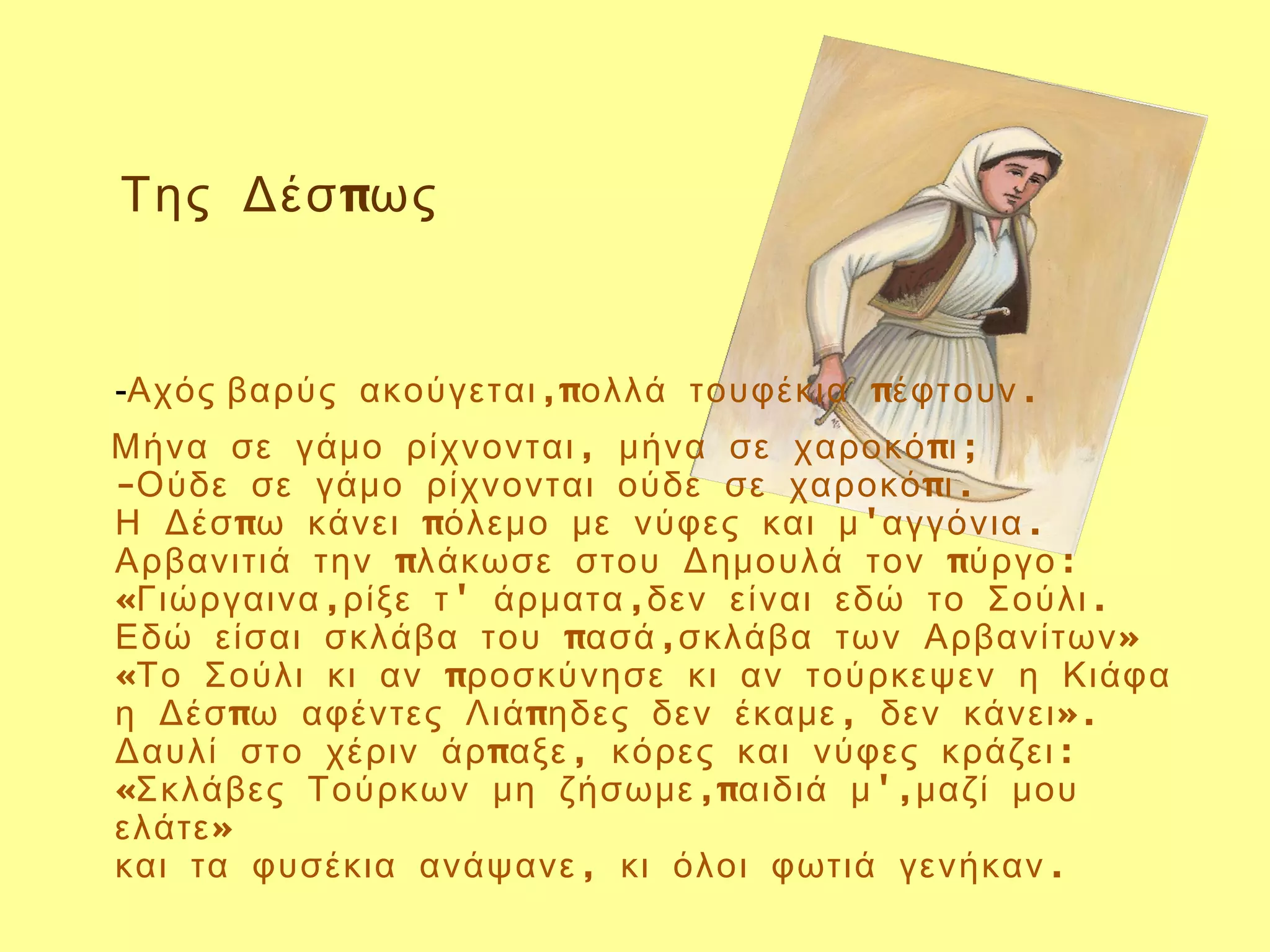 Της Δέσ πως


-Αχός βαρύς ακούγεται ,πολλά τουφέκια πέφτουν .
Μήνα σε γάμο ρίχνονται , μήνα σε χαροκό πι ;
-Ούδε σε γάμο ρίχνονται ούδε σε χαροκό πι .
Η Δέσ πω κάνει πόλεμο με νύφες και μ 'αγγόνια .
Αρβανιτιά την πλάκωσε στου Δημουλά τον πύργο :
«Γιώργαινα ,ρίξε τ ' άρματα ,δεν είναι εδώ το Σούλι .
Εδώ είσαι σκλάβα του πασά ,σκλάβα των Αρβανίτων »
«Το Σούλι κι αν προσκύνησε κι αν τούρκεψεν η Κιάφα
η Δέσ πω αφέντες Λιά πηδες δεν έκαμε , δεν κάνει ».
Δαυλί στο χέριν άρ παξε , κόρες και νύφες κράζει :
«Σκλάβες Τούρκων μη ζήσωμε ,παιδιά μ ',μαζί μου
ελάτε »
και τα φυσέκια ανάψανε , κι όλοι φωτιά γενήκαν .
 